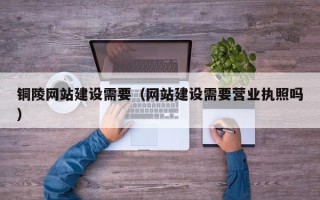 天津铜陵网站建设需要（网站建设需要营业执照吗）